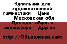 Купальник для художественной гимнастики  › Цена ­ 7 000 - Московская обл. Одежда, обувь и аксессуары » Другое   